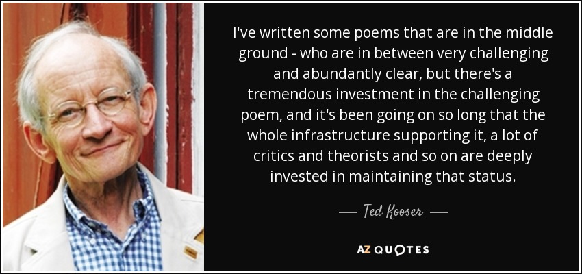 I've written some poems that are in the middle ground - who are in between very challenging and abundantly clear, but there's a tremendous investment in the challenging poem, and it's been going on so long that the whole infrastructure supporting it, a lot of critics and theorists and so on are deeply invested in maintaining that status. - Ted Kooser