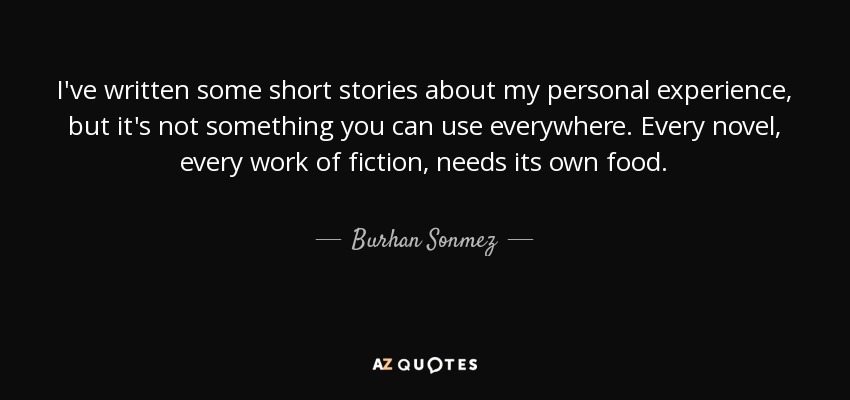 I've written some short stories about my personal experience, but it's not something you can use everywhere. Every novel, every work of fiction, needs its own food. - Burhan Sonmez