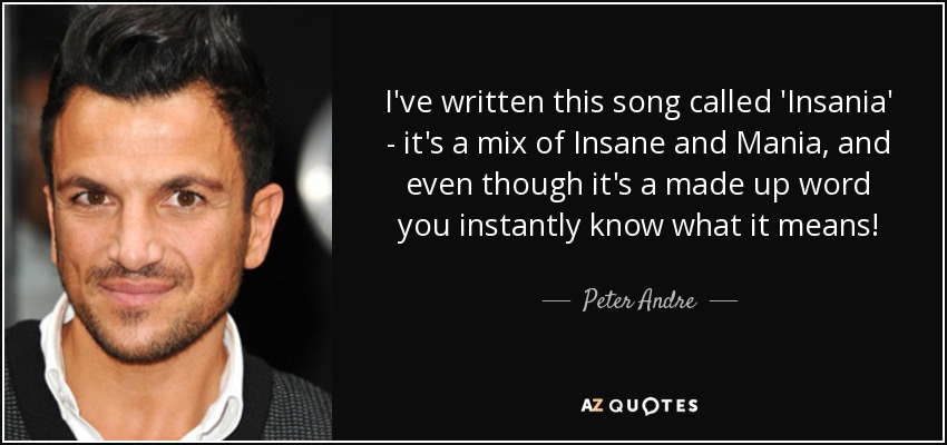 I've written this song called 'Insania' - it's a mix of Insane and Mania, and even though it's a made up word you instantly know what it means! - Peter Andre