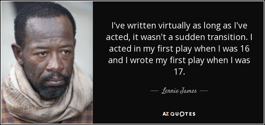 I've written virtually as long as I've acted, it wasn't a sudden transition. I acted in my first play when I was 16 and I wrote my first play when I was 17. - Lennie James