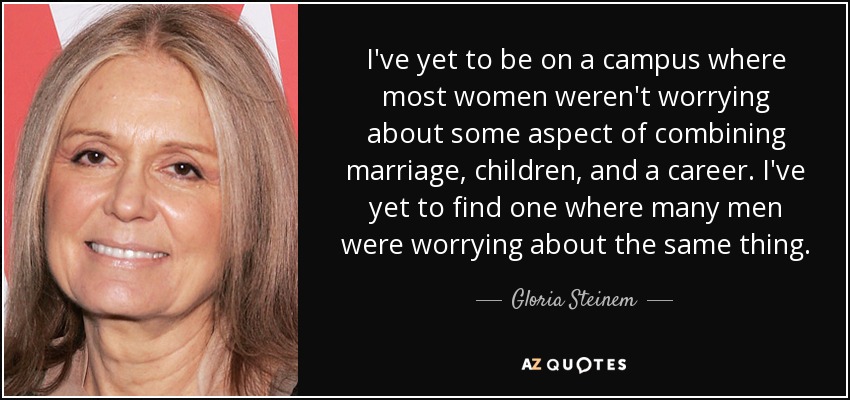 I've yet to be on a campus where most women weren't worrying about some aspect of combining marriage, children, and a career. I've yet to find one where many men were worrying about the same thing. - Gloria Steinem