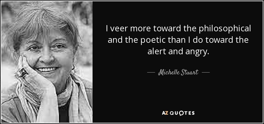 I veer more toward the philosophical and the poetic than I do toward the alert and angry. - Michelle Stuart