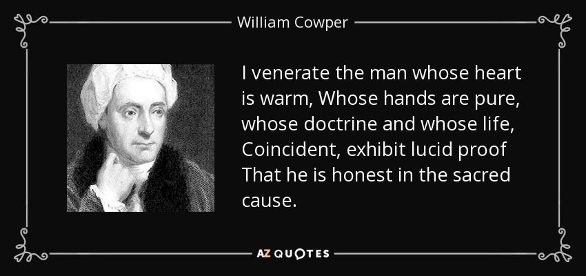 I venerate the man whose heart is warm, Whose hands are pure, whose doctrine and whose life, Coincident, exhibit lucid proof That he is honest in the sacred cause. - William Cowper