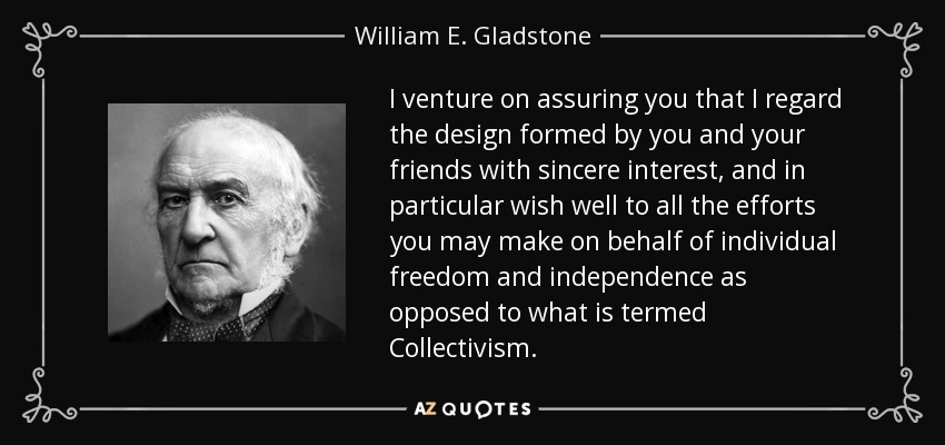 I venture on assuring you that I regard the design formed by you and your friends with sincere interest, and in particular wish well to all the efforts you may make on behalf of individual freedom and independence as opposed to what is termed Collectivism. - William E. Gladstone