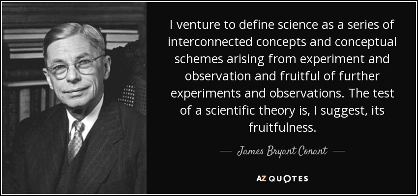 I venture to define science as a series of interconnected concepts and conceptual schemes arising from experiment and observation and fruitful of further experiments and observations. The test of a scientific theory is, I suggest, its fruitfulness. - James Bryant Conant