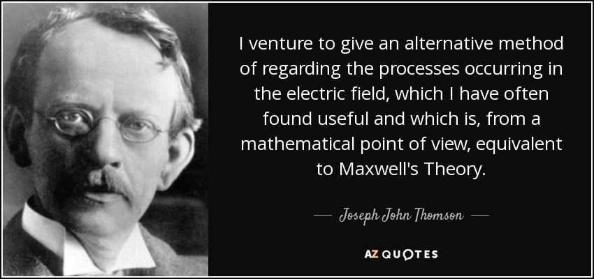 I venture to give an alternative method of regarding the processes occurring in the electric field, which I have often found useful and which is, from a mathematical point of view, equivalent to Maxwell's Theory. - Joseph John Thomson