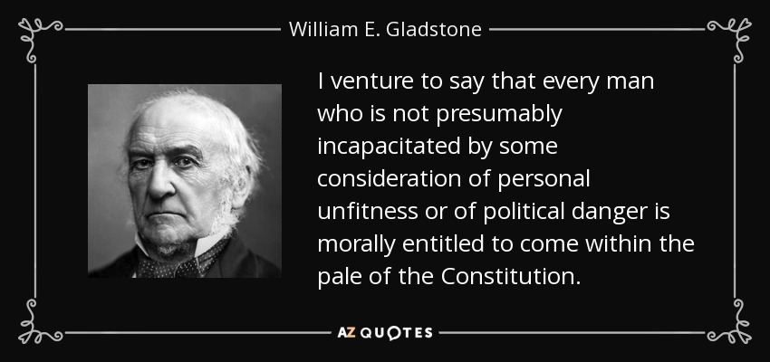 I venture to say that every man who is not presumably incapacitated by some consideration of personal unfitness or of political danger is morally entitled to come within the pale of the Constitution. - William E. Gladstone