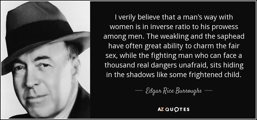 I verily believe that a man's way with women is in inverse ratio to his prowess among men. The weakling and the saphead have often great ability to charm the fair sex, while the fighting man who can face a thousand real dangers unafraid, sits hiding in the shadows like some frightened child. - Edgar Rice Burroughs