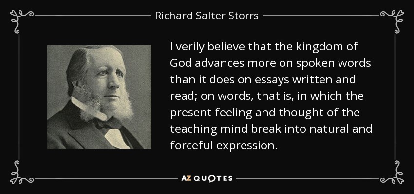 I verily believe that the kingdom of God advances more on spoken words than it does on essays written and read; on words, that is, in which the present feeling and thought of the teaching mind break into natural and forceful expression. - Richard Salter Storrs