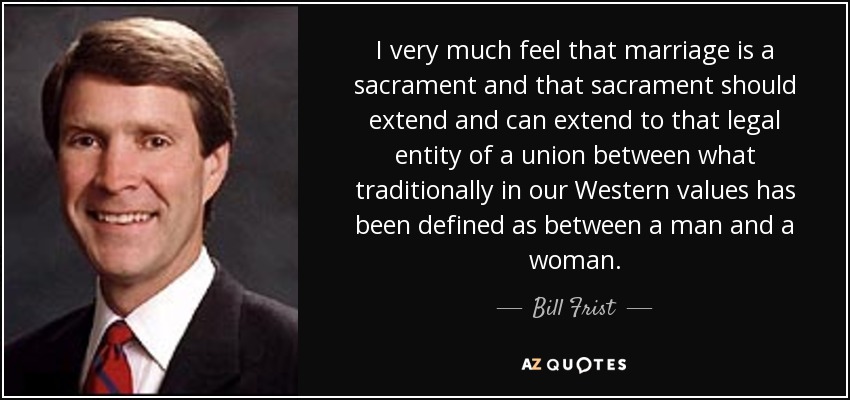 I very much feel that marriage is a sacrament and that sacrament should extend and can extend to that legal entity of a union between what traditionally in our Western values has been defined as between a man and a woman. - Bill Frist