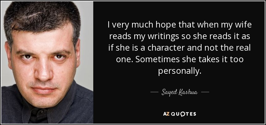 I very much hope that when my wife reads my writings so she reads it as if she is a character and not the real one. Sometimes she takes it too personally. - Sayed Kashua