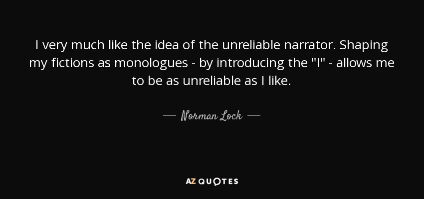 I very much like the idea of the unreliable narrator. Shaping my fictions as monologues - by introducing the 