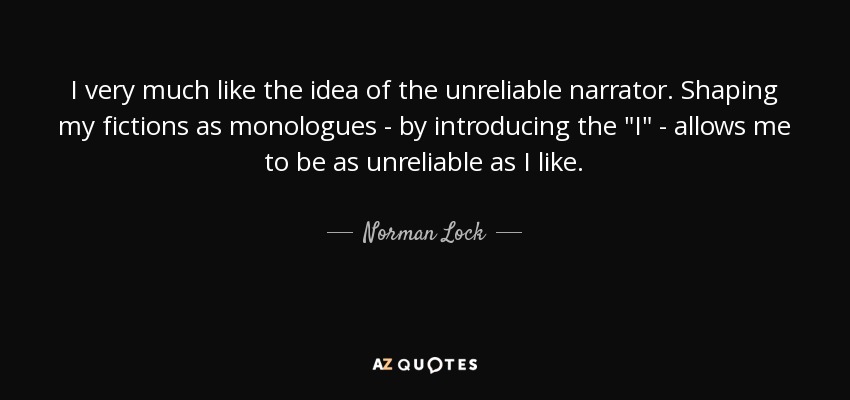 I very much like the idea of the unreliable narrator. Shaping my fictions as monologues - by introducing the 