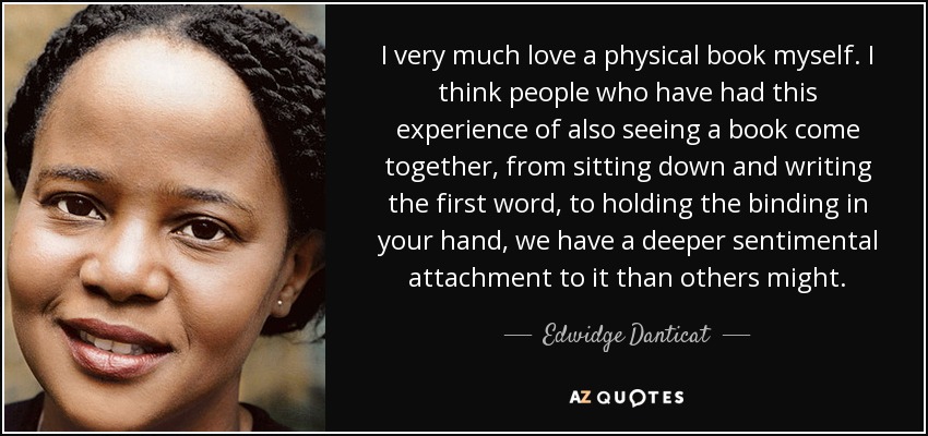 I very much love a physical book myself. I think people who have had this experience of also seeing a book come together, from sitting down and writing the first word, to holding the binding in your hand, we have a deeper sentimental attachment to it than others might. - Edwidge Danticat