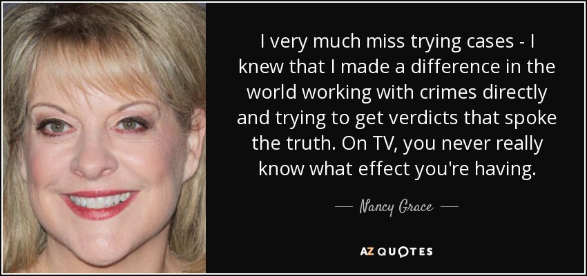 I very much miss trying cases - I knew that I made a difference in the world working with crimes directly and trying to get verdicts that spoke the truth. On TV, you never really know what effect you're having. - Nancy Grace