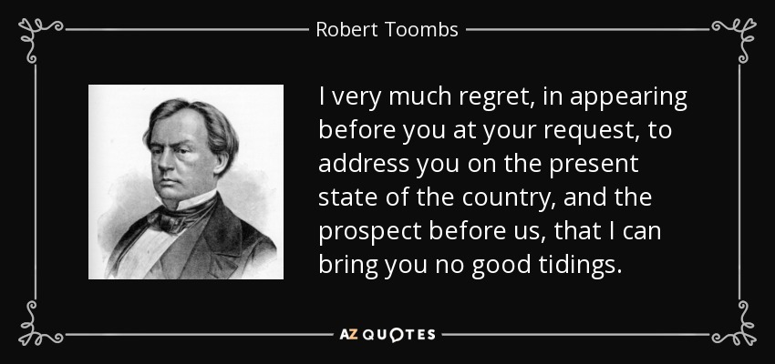 I very much regret, in appearing before you at your request, to address you on the present state of the country, and the prospect before us, that I can bring you no good tidings. - Robert Toombs