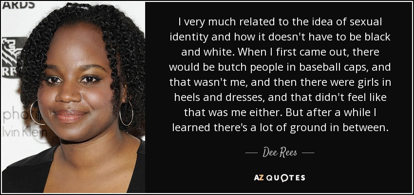 I very much related to the idea of sexual identity and how it doesn't have to be black and white. When I first came out, there would be butch people in baseball caps, and that wasn't me, and then there were girls in heels and dresses, and that didn't feel like that was me either. But after a while I learned there's a lot of ground in between. - Dee Rees