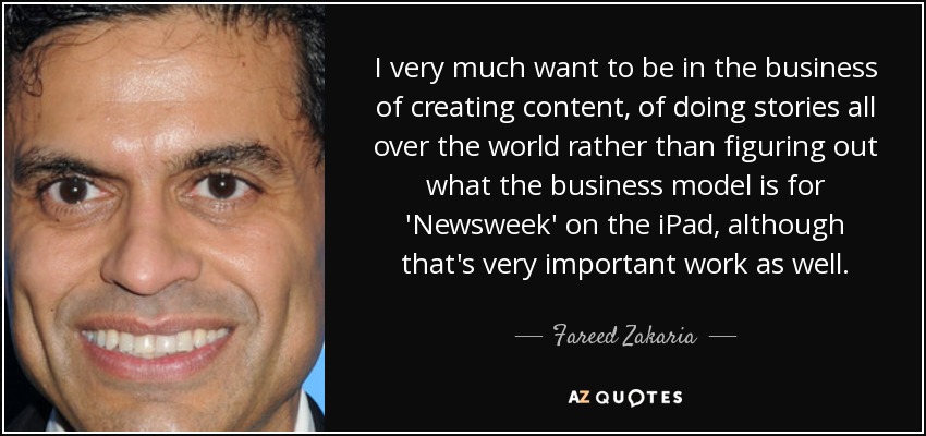 I very much want to be in the business of creating content, of doing stories all over the world rather than figuring out what the business model is for 'Newsweek' on the iPad, although that's very important work as well. - Fareed Zakaria