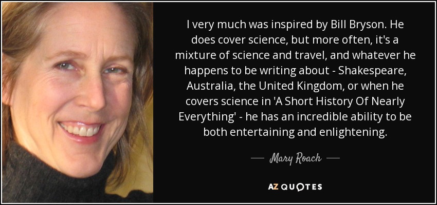 I very much was inspired by Bill Bryson. He does cover science, but more often, it's a mixture of science and travel, and whatever he happens to be writing about - Shakespeare, Australia, the United Kingdom, or when he covers science in 'A Short History Of Nearly Everything' - he has an incredible ability to be both entertaining and enlightening. - Mary Roach