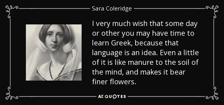 I very much wish that some day or other you may have time to learn Greek, because that language is an idea. Even a little of it is like manure to the soil of the mind, and makes it bear finer flowers. - Sara Coleridge
