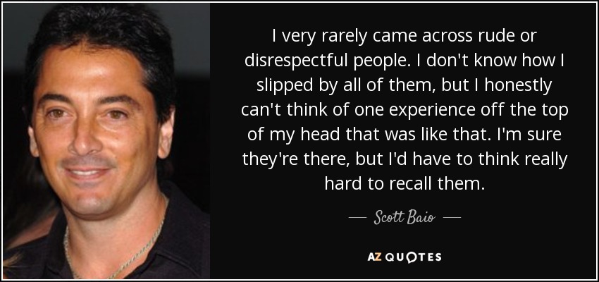 I very rarely came across rude or disrespectful people. I don't know how I slipped by all of them, but I honestly can't think of one experience off the top of my head that was like that. I'm sure they're there, but I'd have to think really hard to recall them. - Scott Baio