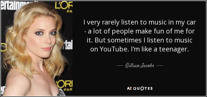 I very rarely listen to music in my car - a lot of people make fun of me for it. But sometimes I listen to music on YouTube. I'm like a teenager. - Gillian Jacobs
