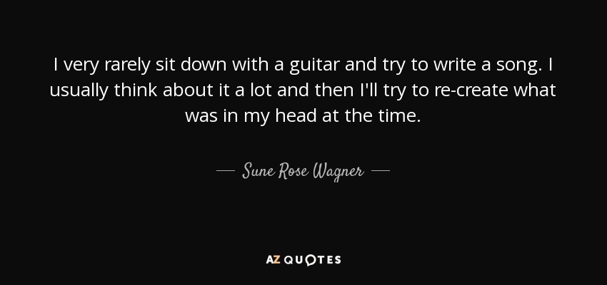 I very rarely sit down with a guitar and try to write a song. I usually think about it a lot and then I'll try to re-create what was in my head at the time. - Sune Rose Wagner