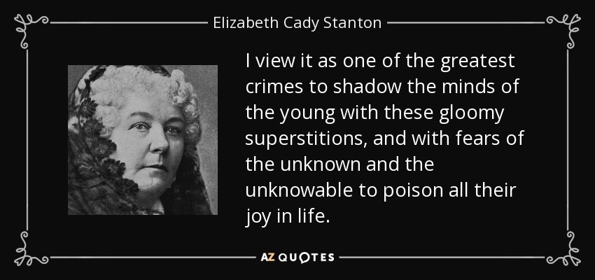 I view it as one of the greatest crimes to shadow the minds of the young with these gloomy superstitions, and with fears of the unknown and the unknowable to poison all their joy in life. - Elizabeth Cady Stanton