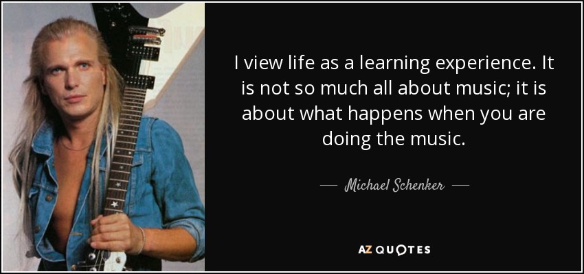 I view life as a learning experience. It is not so much all about music; it is about what happens when you are doing the music. - Michael Schenker