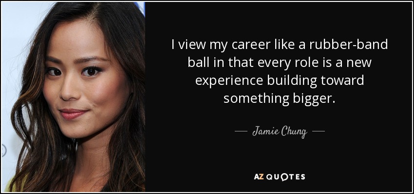I view my career like a rubber-band ball in that every role is a new experience building toward something bigger. - Jamie Chung