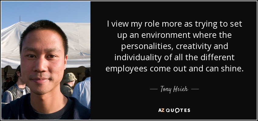 I view my role more as trying to set up an environment where the personalities, creativity and individuality of all the different employees come out and can shine. - Tony Hsieh