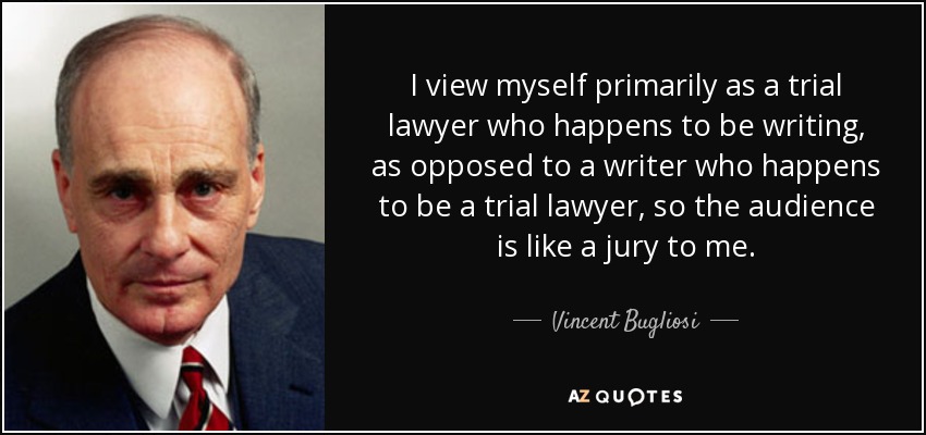 I view myself primarily as a trial lawyer who happens to be writing, as opposed to a writer who happens to be a trial lawyer, so the audience is like a jury to me. - Vincent Bugliosi