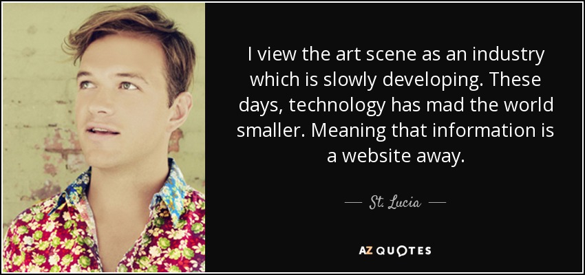 I view the art scene as an industry which is slowly developing. These days, technology has mad the world smaller. Meaning that information is a website away. - St. Lucia