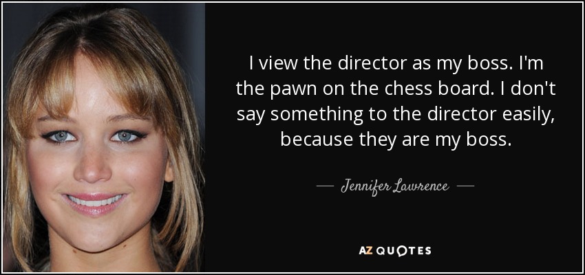 I view the director as my boss. I'm the pawn on the chess board. I don't say something to the director easily, because they are my boss. - Jennifer Lawrence
