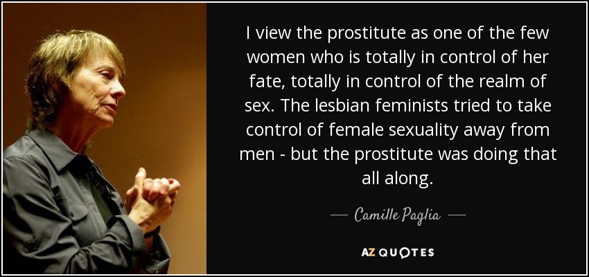 I view the prostitute as one of the few women who is totally in control of her fate, totally in control of the realm of sex. The lesbian feminists tried to take control of female sexuality away from men - but the prostitute was doing that all along. - Camille Paglia
