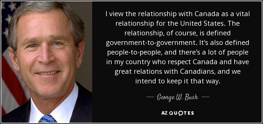 I view the relationship with Canada as a vital relationship for the United States. The relationship, of course, is defined government-to-government. It's also defined people-to-people, and there's a lot of people in my country who respect Canada and have great relations with Canadians, and we intend to keep it that way. - George W. Bush