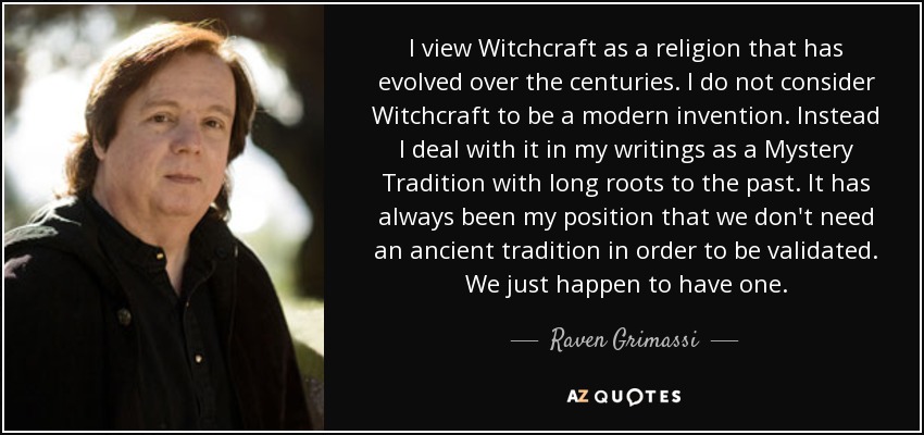 I view Witchcraft as a religion that has evolved over the centuries. I do not consider Witchcraft to be a modern invention. Instead I deal with it in my writings as a Mystery Tradition with long roots to the past. It has always been my position that we don't need an ancient tradition in order to be validated. We just happen to have one. - Raven Grimassi