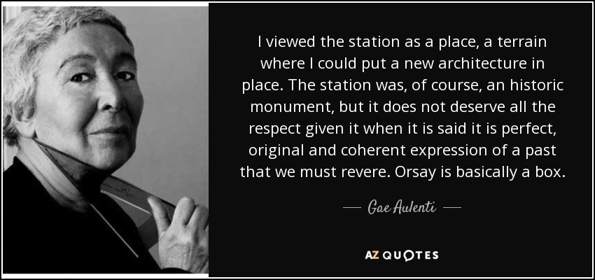 I viewed the station as a place, a terrain where I could put a new architecture in place. The station was, of course, an historic monument, but it does not deserve all the respect given it when it is said it is perfect, original and coherent expression of a past that we must revere. Orsay is basically a box. - Gae Aulenti