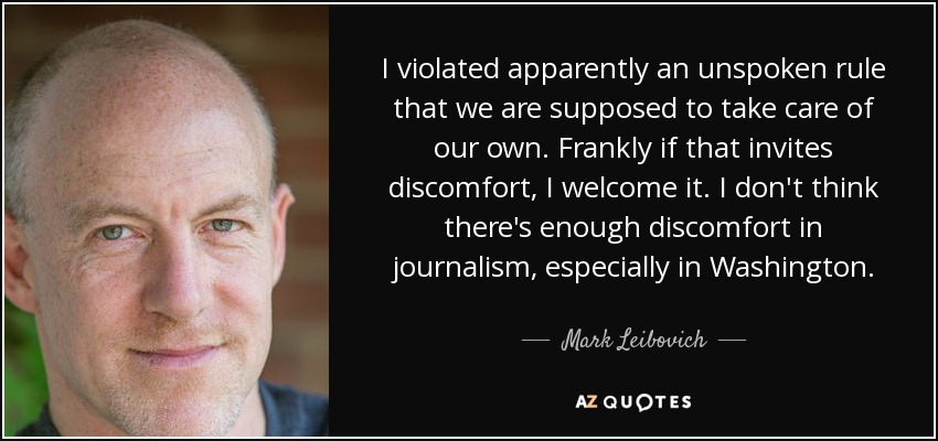 I violated apparently an unspoken rule that we are supposed to take care of our own. Frankly if that invites discomfort, I welcome it. I don't think there's enough discomfort in journalism, especially in Washington. - Mark Leibovich