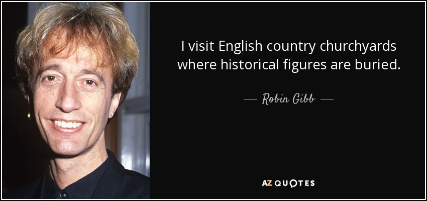 I visit English country churchyards where historical figures are buried. - Robin Gibb