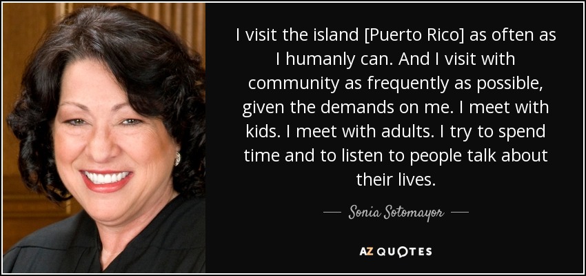 I visit the island [Puerto Rico] as often as I humanly can. And I visit with community as frequently as possible, given the demands on me. I meet with kids. I meet with adults. I try to spend time and to listen to people talk about their lives. - Sonia Sotomayor