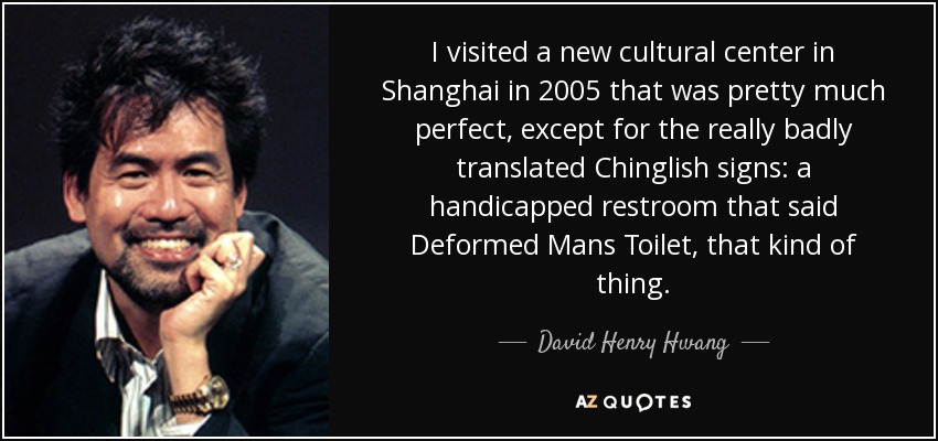 I visited a new cultural center in Shanghai in 2005 that was pretty much perfect, except for the really badly translated Chinglish signs: a handicapped restroom that said Deformed Mans Toilet, that kind of thing. - David Henry Hwang