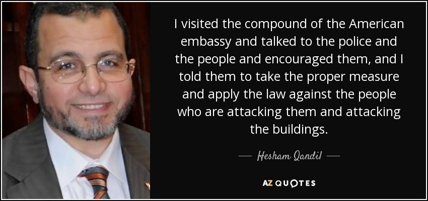 I visited the compound of the American embassy and talked to the police and the people and encouraged them, and I told them to take the proper measure and apply the law against the people who are attacking them and attacking the buildings. - Hesham Qandil