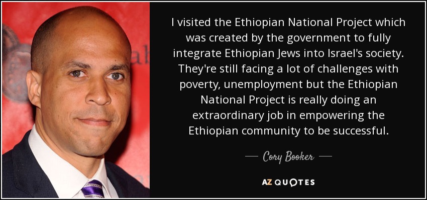 I visited the Ethiopian National Project which was created by the government to fully integrate Ethiopian Jews into Israel's society. They're still facing a lot of challenges with poverty, unemployment but the Ethiopian National Project is really doing an extraordinary job in empowering the Ethiopian community to be successful. - Cory Booker