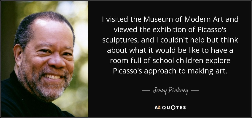 I visited the Museum of Modern Art and viewed the exhibition of Picasso's sculptures, and I couldn't help but think about what it would be like to have a room full of school children explore Picasso's approach to making art. - Jerry Pinkney