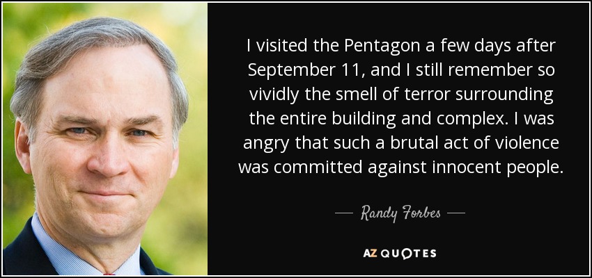 I visited the Pentagon a few days after September 11, and I still remember so vividly the smell of terror surrounding the entire building and complex. I was angry that such a brutal act of violence was committed against innocent people. - Randy Forbes