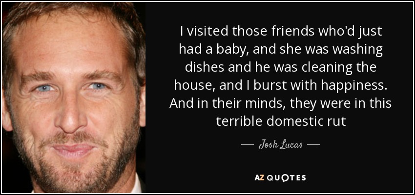 I visited those friends who'd just had a baby, and she was washing dishes and he was cleaning the house, and I burst with happiness. And in their minds, they were in this terrible domestic rut - Josh Lucas