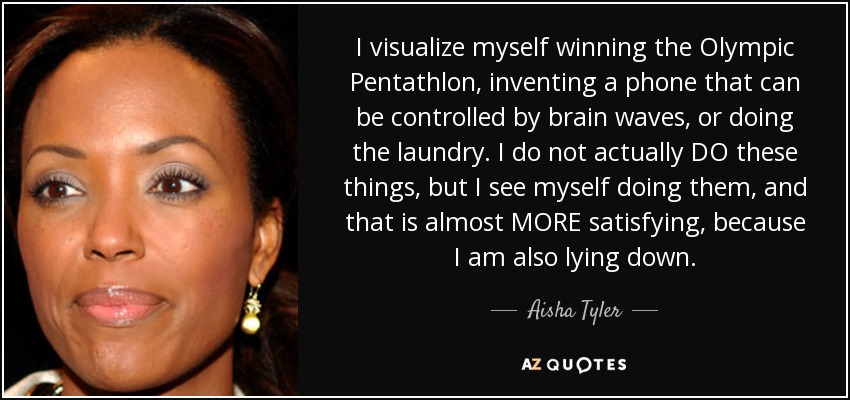 I visualize myself winning the Olympic Pentathlon, inventing a phone that can be controlled by brain waves, or doing the laundry. I do not actually DO these things, but I see myself doing them, and that is almost MORE satisfying, because I am also lying down. - Aisha Tyler