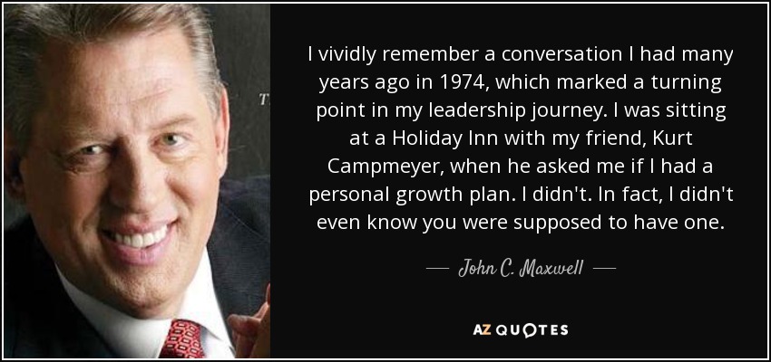 I vividly remember a conversation I had many years ago in 1974, which marked a turning point in my leadership journey. I was sitting at a Holiday Inn with my friend, Kurt Campmeyer, when he asked me if I had a personal growth plan. I didn't. In fact, I didn't even know you were supposed to have one. - John C. Maxwell