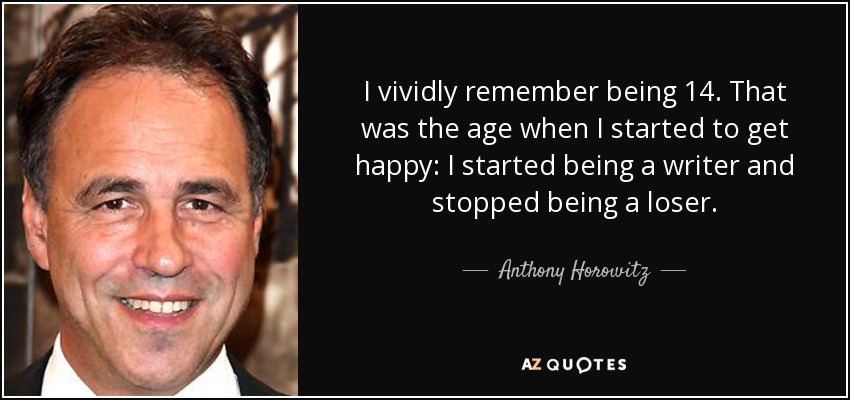 I vividly remember being 14. That was the age when I started to get happy: I started being a writer and stopped being a loser. - Anthony Horowitz